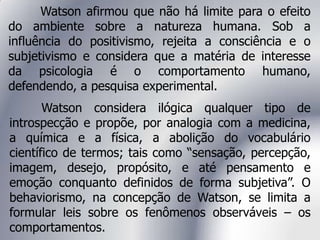 Watson afirmou que não há limite para o efeito
do ambiente sobre a natureza humana. Sob a
influência do positivismo, rejeita a consciência e o
subjetivismo e considera que a matéria de interesse
da psicologia é o comportamento humano,
defendendo, a pesquisa experimental.
Watson considera ilógica qualquer tipo de
introspecção e propõe, por analogia com a medicina,
a química e a física, a abolição do vocabulário
científico de termos; tais como “sensação, percepção,
imagem, desejo, propósito, e até pensamento e
emoção conquanto definidos de forma subjetiva”. O
behaviorismo, na concepção de Watson, se limita a
formular leis sobre os fenômenos observáveis – os
comportamentos.
 
