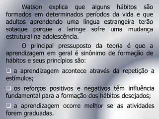 Watson explica que alguns hábitos são
formados em determinados períodos da vida e que
adultos aprendendo uma língua estrangeira terão
sotaque porque a laringe sofre uma mudança
estrutural na adolescência.
O principal pressuposto da teoria é que a
aprendizagem em geral é sinônimo de formação de
hábitos e seus princípios são:
 a aprendizagem acontece através da repetição a
estímulos;
 os reforços positivos e negativos têm influência
fundamental para a formação dos hábitos desejados;
 a aprendizagem ocorre melhor se as atividades
forem graduadas.
 