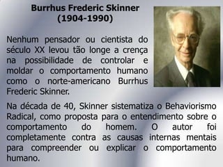 Burrhus Frederic Skinner
(1904-1990)
Nenhum pensador ou cientista do
século XX levou tão longe a crença
na possibilidade de controlar e
moldar o comportamento humano
como o norte-americano Burrhus
Frederic Skinner.
Na década de 40, Skinner sistematiza o Behaviorismo
Radical, como proposta para o entendimento sobre o
comportamento do homem. O autor foi
completamente contra as causas internas mentais
para compreender ou explicar o comportamento
humano.
 
