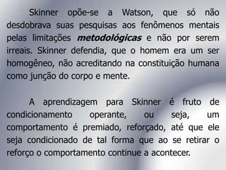 Skinner opõe-se a Watson, que só não
desdobrava suas pesquisas aos fenômenos mentais
pelas limitações metodológicas e não por serem
irreais. Skinner defendia, que o homem era um ser
homogêneo, não acreditando na constituição humana
como junção do corpo e mente.
A aprendizagem para Skinner é fruto de
condicionamento operante, ou seja, um
comportamento é premiado, reforçado, até que ele
seja condicionado de tal forma que ao se retirar o
reforço o comportamento continue a acontecer.
 