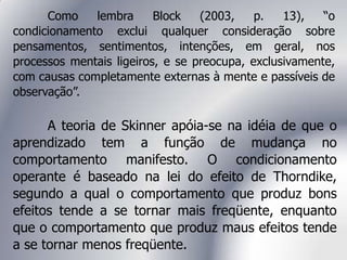 Como lembra Block (2003, p. 13), “o
condicionamento exclui qualquer consideração sobre
pensamentos, sentimentos, intenções, em geral, nos
processos mentais ligeiros, e se preocupa, exclusivamente,
com causas completamente externas à mente e passíveis de
observação”.
A teoria de Skinner apóia-se na idéia de que o
aprendizado tem a função de mudança no
comportamento manifesto. O condicionamento
operante é baseado na lei do efeito de Thorndike,
segundo a qual o comportamento que produz bons
efeitos tende a se tornar mais freqüente, enquanto
que o comportamento que produz maus efeitos tende
a se tornar menos freqüente.
 