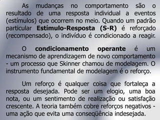 As mudanças no comportamento são o
resultado de uma resposta individual a eventos
(estímulos) que ocorrem no meio. Quando um padrão
particular Estímulo-Resposta (S-R) é reforçado
(recompensado), o indivíduo é condicionado a reagir.
O condicionamento operante é um
mecanismo de aprendizagem de novo comportamento
- um processo que Skinner chamou de modelagem. O
instrumento fundamental de modelagem é o reforço.
Um reforço é qualquer coisa que fortaleça a
resposta desejada. Pode ser um elogio, uma boa
nota, ou um sentimento de realização ou satisfação
crescente. A teoria também cobre reforços negativos -
uma ação que evita uma conseqüência indesejada.
 