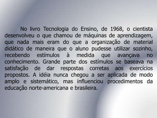 No livro Tecnologia do Ensino, de 1968, o cientista
desenvolveu o que chamou de máquinas de aprendizagem,
que nada mais eram do que a organização de material
didático de maneira que o aluno pudesse utilizar sozinho,
recebendo estímulos à medida que avançava no
conhecimento. Grande parte dos estímulos se baseava na
satisfação de dar respostas corretas aos exercícios
propostos. A idéia nunca chegou a ser aplicada de modo
amplo e sistemático, mas influenciou procedimentos da
educação norte-americana e brasileira.
 