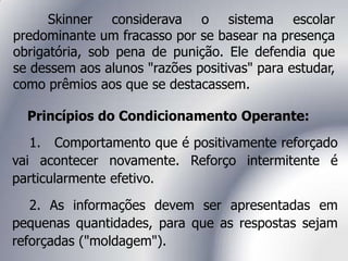 Skinner considerava o sistema escolar
predominante um fracasso por se basear na presença
obrigatória, sob pena de punição. Ele defendia que
se dessem aos alunos "razões positivas" para estudar,
como prêmios aos que se destacassem.
Princípios do Condicionamento Operante:
1. Comportamento que é positivamente reforçado
vai acontecer novamente. Reforço intermitente é
particularmente efetivo.
2. As informações devem ser apresentadas em
pequenas quantidades, para que as respostas sejam
reforçadas ("moldagem").
 