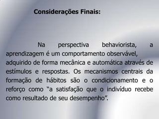 Considerações Finais:
Na perspectiva behaviorista, a
aprendizagem é um comportamento observável,
adquirido de forma mecânica e automática através de
estímulos e respostas. Os mecanismos centrais da
formação de hábitos são o condicionamento e o
reforço como “a satisfação que o indivíduo recebe
como resultado de seu desempenho”.
 