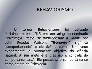 BEHAVIORISMO
O termo Behaviorismo foi utilizado
inicialmente em 1913 em um artigo denominado
“Psicologia: como os behavioristas a vêem” por
John Broadus Watson. "Behavior" significa
"comportamento" e ele definiu como: "Um ramo
experimental e puramente objetivo da ciência
natural. A sua meta é a previsão e controle do
comportamento...". Ele postulava o comportamento
como objeto da Psicologia.
 