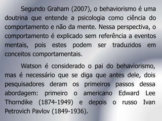 Watson é considerado o pai do behaviorismo,
mas é necessário que se diga que antes dele, dois
pesquisadores deram os primeiros passos dessa
abordagem: primeiro o americano Edward Lee
Thorndike (1874-1949) e depois o russo Ivan
Petrovich Pavlov (1849-1936).
Segundo Graham (2007), o behaviorismo é uma
doutrina que entende a psicologia como ciência do
comportamento e não da mente. Nessa perspectiva, o
comportamento é explicado sem referência a eventos
mentais, pois estes podem ser traduzidos em
conceitos comportamentais.
 