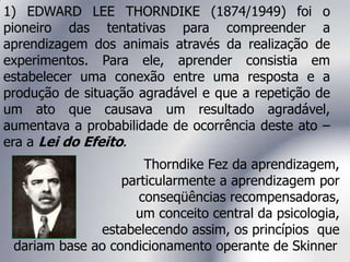 Thorndike Fez da aprendizagem,
particularmente a aprendizagem por
conseqüências recompensadoras,
um conceito central da psicologia,
estabelecendo assim, os princípios que
dariam base ao condicionamento operante de Skinner.
1) EDWARD LEE THORNDIKE (1874/1949) foi o
pioneiro das tentativas para compreender a
aprendizagem dos animais através da realização de
experimentos. Para ele, aprender consistia em
estabelecer uma conexão entre uma resposta e a
produção de situação agradável e que a repetição de
um ato que causava um resultado agradável,
aumentava a probabilidade de ocorrência deste ato –
era a Lei do Efeito.
 