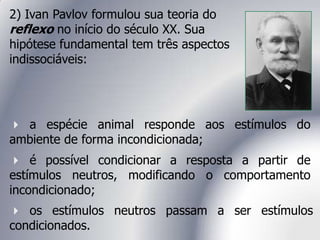 os estímulos neutros passam a ser estímulos
condicionados.
 a espécie animal responde aos estímulos do
ambiente de forma incondicionada;
 é possível condicionar a resposta a partir de
estímulos neutros, modificando o comportamento
incondicionado;
2) Ivan Pavlov formulou sua teoria do
reflexo no início do século XX. Sua
hipótese fundamental tem três aspectos
indissociáveis:
 