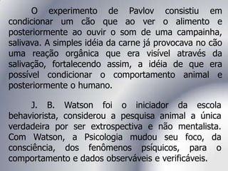 O experimento de Pavlov consistiu em
condicionar um cão que ao ver o alimento e
posteriormente ao ouvir o som de uma campainha,
salivava. A simples idéia da carne já provocava no cão
uma reação orgânica que era visível através da
salivação, fortalecendo assim, a idéia de que era
possível condicionar o comportamento animal e
posteriormente o humano.
J. B. Watson foi o iniciador da escola
behaviorista, considerou a pesquisa animal a única
verdadeira por ser extrospectiva e não mentalista.
Com Watson, a Psicologia mudou seu foco, da
consciência, dos fenômenos psíquicos, para o
comportamento e dados observáveis e verificáveis.
 