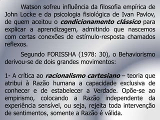 Watson sofreu influência da filosofia empírica de
John Locke e da psicologia fisiológica de Ivan Pavlov,
de quem aceitou o condicionamento clássico para
explicar a aprendizagem, admitindo que nascemos
com certas conexões de estímulo-resposta chamados
reflexos.
Segundo FORISSHA (1978: 30), o Behaviorismo
derivou-se de dois grandes movimentos:
1- A crítica ao racionalismo cartesiano – teoria que
atribui à Razão humana a capacidade exclusiva de
conhecer e de estabelecer a Verdade. Opõe-se ao
empirismo, colocando a Razão independente da
experiência sensível, ou seja, rejeita toda intervenção
de sentimentos, somente a Razão é válida.
 