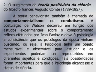 2- O surgimento da teoria positivista da ciência -
do filósofo francês Augusto Comte (1789-1857).
A teoria behaviorista também é chamada de
comportamentalismo ou condutismo. A
postulação de Watson decorreu em função dos
estudos experimentais sobre o comportamento
reflexo efetuados por Ivan Pavlov e dava à psicologia
a consistência que os psicólogos da época vinham
buscando, ou seja, a Psicologia tinha um objeto
mensurável e observável para estudar e os
experimentos poderiam ser reproduzidos em
diferentes sujeitos e condições. Tais possibilidades
foram importantes para que a Psicologia alcançasse o
status de ciência.
 