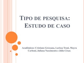TIPO DE PESQUISA:
ESTUDO DE CASO
Acadêmicos: Cristiano Gressana, Larissa Troni, Mayra
Carboni, Juliana Nascimento e Júlio César.
 
