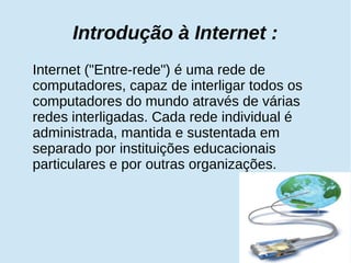 Introdução à Internet : 
Internet ("Entre-rede") é uma rede de 
computadores, capaz de interligar todos os 
computadores do mundo através de várias 
redes interligadas. Cada rede individual é 
administrada, mantida e sustentada em 
separado por instituições educacionais 
particulares e por outras organizações. 
 