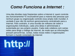 Como Funciona a Internet : 
Uma das dúvidas mais freqüentes sobre a Internet é: quem controla 
seu funcionamento? É inconcebível para a maioria das pessoas que 
nenhum grupo ou organização controle essa ampla rede mundial. A 
verdade é que não há nenhum gerenciamento centralizado para a 
Internet. Pelo contrário, é uma reunião de milhares de redes e 
organizações individuais, cada uma delas é administrada e 
sustentada por seu próprio usuário. Cada rede colabora com outras 
redes para dirigir o tráfego da Internet, de modo que as informações 
possam percorrê-las. Juntas, todas essas redes e organizações 
formam o mundo conectado da Internet 
 