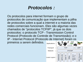 Protocolos : 
Os protocolos para internet formam o grupo de 
protocolos de comunicação que implementam a pilha 
de protocolos sobre a qual a internet e a maioria das 
redes comerciais funcionam. Eles são algumas vezes 
chamados de "protocolos TCP/IP", já que os dois 
protocolos: o protocolo TCP - Transmission Control 
Protocol (Protocolo de Controle de Transmissão); e o 
IP - Internet Protocol (Protocolo de Internet) foram os 
primeiros a serem definidos. 
 