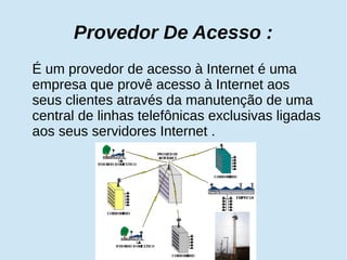 Provedor De Acesso : 
É um provedor de acesso à Internet é uma 
empresa que provê acesso à Internet aos 
seus clientes através da manutenção de uma 
central de linhas telefônicas exclusivas ligadas 
aos seus servidores Internet . 
 