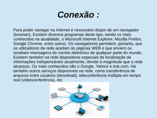 Conexão : 
Para poder navegar na Internet é necessário dispor de um navegador 
(browser). Existem diversos programas deste tipo, sendo os mais 
conhecidos na atualidade, o Microsoft Internet Explorer, Mozilla Firefox, 
Google Chrome, entre outros. Os navegadores permitem, portanto, que 
os utilizadores da rede acedam às páginas WEB e que enviem ou 
recebam mensagens do correio eletrônico de qualquer parte do mundo. 
Existem também na rede dispositivos especiais de localização de 
informações indispensáveis atualmente, devido à magnitude que a rede 
alcançou. Os mais conhecidos são o Google, Yahoo! e Ask.com. Há 
também outros serviços disponíveis na rede, como transferência de 
arquivos entre usuários (download), teleconferência múltipla em tempo 
real (videoconferência), etc 
 