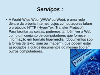 Serviços : 
● A World-Wide Web (WWW ou Web), é uma rede 
dentro da própria Internet, cujos computadores falam 
o protocolo HTTP (HyperText Transfer Protocol). 
Para facilitar as coisas, podemos também ver a Web 
como um conjunto de computadores que fornecem 
informação em formato hipermédia, (documentos sob 
a forma de texto, som ou imagem), que podem estar 
associados a outros documentos do mesmo tipo em 
outros computadores. 
 