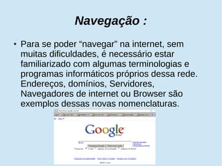 Navegação : 
● Para se poder “navegar” na internet, sem 
muitas dificuldades, é necessário estar 
familiarizado com algumas terminologias e 
programas informáticos próprios dessa rede. 
Endereços, domínios, Servidores, 
Navegadores de internet ou Browser são 
exemplos dessas novas nomenclaturas. 
 