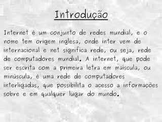 Introdução 
Internet é um conjunto de redes mundial, e o 
nome tem origem inglesa, onde inter vem de 
internacional e net significa rede, ou seja, rede 
de computadores mundial. A internet, que pode 
ser escrita com a primeira letra em maíscula, ou 
minúscula, é uma rede de computadores 
interligadas, que possibilita o acesso a informações 
sobre e em qualquer lugar do mundo. 
 