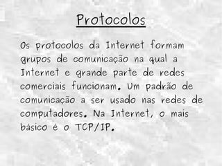 Protocolos 
Os protocolos da Internet formam 
grupos de comunicação na qual a 
Internet e grande parte de redes 
comerciais funcionam. Um padrão de 
comunicação a ser usado nas redes de 
computadores. Na Internet, o mais 
básico é o TCP/IP. 
 