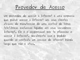 Provedor de Acesso 
Um provedor de acesso à Internet é uma empresa 
que provê acesso à Internet aos seus clientes 
através da manutenção de uma central de linhas 
telefônicas exclusivas ligadas aos seus servidores 
Internet. Ele é o responsável por te oferecer o 
acesso à Internet. Geralmente isso é pedido 
quando se contrata um serviço de internet banda 
larga que não é ativa. 
 