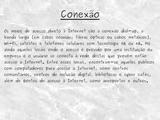 Conexão 
Os meios de acesso direto à Internet são a conexão dial-up, a 
banda larga (em cabos coaxiais, fibras ópticas ou cabos metálicos), 
Wi-Fi, satélites e telefones celulares com tecnologia 3G ou 4G. Há 
ainda aqueles locais onde o acesso é provido por uma instituição ou 
empresa e o usuário se conecta à rede destas que provêm então 
acesso a Internet. Entre esses locais, encontram-se aqueles públicos 
com computadores para acesso à Internet, como centros 
comunitários, centros de inclusão digital, bibliotecas e cyber cafés, 
além de pontos de acesso à Internet, como aeroportos e outros. 
 