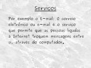Serviços 
Por exemplo o E-mail: O correio 
eletrônico ou e-mail é o serviço 
que permite que as pessoas ligadas 
à Internet troquem mensagens entre 
si, através do computador. 
 