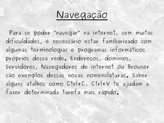 Navegação 
Para se poder “navegar” na internet, sem muitas 
dificuldades, é necessário estar familiarizado com 
algumas terminologias e programas informáticos 
próprios dessa rede. Endereços, domínios, 
Servidores, Navegadores de internet ou Browser 
são exemplos dessas novas nomenclaturas. Saber 
alguns atalhos como Ctrl+C, Ctrl+V te ajudam a 
fazer determinada tarefa mais rápido. 
 