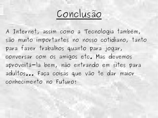 Conclusão 
A Internet, assim como a Tecnologia também, 
são muito importantes no nosso cotidiano, tanto 
para fazer trabalhos quanto para jogar, 
conversar com os amigos etc. Mas devemos 
aproveitá-la bem, não entrando em sites para 
adultos... Faça coisas que vão te dar maior 
conhecimento no Futuro! 
 