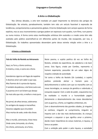 Linguagem e Comunicação


                                          A Arte e a Globalização
       Nas últimas décadas, a arte tem revelado um papel importante na denúncia dos perigos da
Globalização. No entanto, paradoxalmente, também tem sido um veículo favorável à expressão de
tendências, comportamentos e pensamentos globais. O termo Globalização nem sempre aparece de forma
explícita, mas os seus inconvenientes e perigos podem ser expressos num quadro, num filme, num poema
ou numa música. A forma como estas manifestações artísticas têm evoluído e o modo como têm sido
avaliadas pelo público assemelham-se em diferentes partes do mundo, não escapando, por isso, à
Globalização. Os trabalhos apresentados desvendam parte dessa estreita relação entre a Arte e a
Globalização.

       A Poesia e a Globalização



Fala do Velho do Restelo ao Astronauta          Neste poema, o sujeito poético dá voz ao Velho do
                                                Restelo, símbolo da experiência, da sabedoria e do bom
Aqui, na Terra, a fome continua,
                                                senso. Esta figura, criada por Camões, representa o
A miséria, o luto, e outra vez a fome.
                                                homem experiente, possuidor de um saber digno de
                                                respeito e dotado de autoridade.
Acendemos cigarros em fogos de napalme
                                                Tal como o Velho do Restelo (Os Lusíadas), o sujeito
E dizemos amor sem saber o que seja.
                                                poético    pretende    alertar     o   homem     para   o
Mas fizemos de ti a prova da riqueza,
                                                deslumbramento e euforia com que se maravilha com as
E também da pobreza, e da fome outra vez.
                                                novas tecnologias, os avanços da genética e sobretudo a
E pusemos em ti sei lá bem que desejo
                                                conquista espacial. Com a sede de poder, esquecemo-nos
De mais alto que nós, e melhor e mais puro.
                                                da realidade: o mundo e a humanidade pagam
                                                diariamente o desenvolvimento das novas descobertas
No jornal, de olhos tensos, soletramos
                                                com as guerras, a fome, as tragédias ambientais, etc.
As vertigens do espaço e maravilhas:
                                                Com o desenvolvimento das grandes cidades, já ninguém
Oceanos salgados que circundam
                                                se conhece, ninguém se cumprimenta, ninguém se
Ilhas mortas de sede, onde não chove.
                                                importa com a dor dos mais desfavorecidos. As crianças
                                                começam a esquecer o que significa amar o próximo,
Mas o mundo, astronauta, é boa mesa
                                                dando maior importância às coisas materiais, à riqueza, à
Onde come, brincando, só a fome,
                                                fama e ao poder.
Só a fome, astronauta, só a fome,
                                                Com a ambição pelo poder e pela riqueza, a sociedade
 