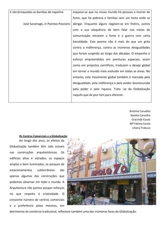 E são brinquedos as bombas de napalme.          esquece-se que no nosso mundo há pessoas a morrer de
                                                fome, que há pobreza e famílias sem um tecto onde se
          José Saramago, in Poemas Possíveis abrigar. Enquanto alguns regalam-se em festins, outros
                                                com a sua eloquência de bem falar nos meios de
                                                comunicação retratam a fome e a guerra com certa
                                                banalidade. Este poema não é mais do que um grito
                                                contra a indiferença, contra as inúmeras desigualdades
                                                que foram surgindo ao longo das décadas. O empenho e
                                                esforço empreendidos em aventuras espaciais, assim
                                                como em projectos científicos, traduzem o desejo global
                                                em tornar o mundo mais evoluído em todas as áreas. No
                                                entanto, este movimento global também é marcado pela
                                                desigualdade, pela indiferença e pela avidez desmesurada
                                                pelo poder e pela riqueza. Trata -se da Globalização
                                                naquilo que de pior tem para oferecer.




                                                                                         António Carvalho
                                                                                          Natália Carvalho
                                                                                           Gracinda Couto
                                                                                         Mª Fátima Couto
                                                                                           Liliana Trabuca

       Os Centros Comerciais e a Globalização
       Ao longo dos anos, os efeitos da
Globalização também têm sido visíveis
nas   construções   arquitectónicas.    Os
edifícios altos e vidrados, os espaços
amplos e bem iluminados, os parques de
estacionamentos      subterrâneos      são
apenas algumas das construções que
podemos observar em todo o mundo. A
Arquitectura não parece poupar esforços
no que respeita à criatividade. O
crescente número de centros comerciais
e a preferência pelos mesmos, em
detrimento do comércio tradicional, reflectem também uma das inúmeras faces da Globalização.
 