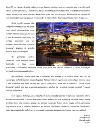 Apolo 70, em Lisboa, e Brasília, no Porto, foram dois dos primeiros centros comerciais a surgir em Portugal.
Nestes centros comerciais, à semelhança do que se verificava em muitos outros localizados em diferentes
países, o espaço era muito limitado. Havia muita gente para pouco espaço. Actualmente, os espaços são
mais amplos para que seja possível corresponder às necessidades de uma quantidade maior de pessoas.

       Havia também poucas lojas
comparativamente às que há agora.
Hoje, não só há muitas lojas, como
também há mais variedade. Há todo
o tipo de serviços e produtos. Em
tempos,      estacionar      era     um
problema, enquanto hoje, os nossos
Shopping’s dispõem de grandes
parques de estacionamento.

       Os      primeiros       centros
comerciais eram também pouco
iluminados      e    havia         pouca
publicidade. Actualmente, verifica-se muita publicidade nos centros comerciais e muita iluminação,
principalmente nas épocas festivas.

       Nos primeiros centros comerciais, o ambiente nem sempre era o melhor: muito frio, falta de
segurança e os horários eram pouco alargados. As lojas estavam organizadas sem qualquer critério, o que
já não se verifica pois agora há uma área para a restauração, outra para a cosmética... Foram criados
Shopping’s outlet para que as pessoas passassem a usufruir de produtos a preço acessível: Freeport,
Factury, entre outros.

       Com o passar do tempo, as pessoas foram abdicando cada vez mais do comércio tradicional a favor
dos centros comerciais. O motivo deve-se sobretudo ao facto de, num só local, se encontrar todo o tipo de
produtos. Com esta crescente procura de centros comerciais foram criados novos centros comerciais,
prejudicando assim o comércio tradicional. As pessoas, nos centros comerciais, encontram tudo num só
lugar. Na nossa opinião preferimos os centros comerciais porque podemos fazer de tudo num só local.

                                                                                                    Ana Rita
                                                                                              Paula Brandão
                                                                                              Marta Brandão
                                                                                                   Luís silva
 