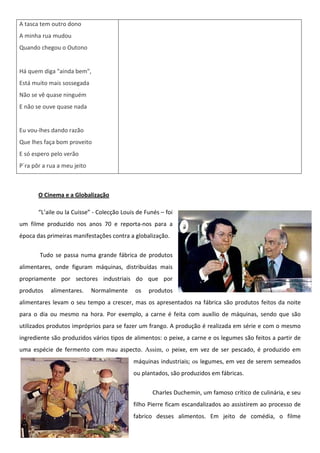 A tasca tem outro dono
A minha rua mudou
Quando chegou o Outono


Há quem diga "ainda bem",
Está muito mais sossegada
Não se vê quase ninguém
E não se ouve quase nada


Eu vou-lhes dando razão
Que lhes faça bom proveito
E só espero pelo verão
P´ra pôr a rua a meu jeito



       O Cinema e a Globalização

       “L’aile ou la Cuisse” - Colecção Louis de Funés – foi
um filme produzido nos anos 70 e reporta-nos para a
época das primeiras manifestações contra a globalização.

       Tudo se passa numa grande fábrica de produtos
alimentares, onde figuram máquinas, distribuídas mais
propriamente por sectores industriais do que por
produtos    alimentares.     Normalmente     os   produtos
alimentares levam o seu tempo a crescer, mas os apresentados na fábrica são produtos feitos da noite
para o dia ou mesmo na hora. Por exemplo, a carne é feita com auxílio de máquinas, sendo que são
utilizados produtos impróprios para se fazer um frango. A produção é realizada em série e com o mesmo
ingrediente são produzidos vários tipos de alimentos: o peixe, a carne e os legumes são feitos a partir de
uma espécie de fermento com mau aspecto. Assim, o peixe, em vez de ser pescado, é produzido em
                                            máquinas industriais; os legumes, em vez de serem semeados
                                            ou plantados, são produzidos em fábricas.


                                                    Charles Duchemin, um famoso crítico de culinária, e seu
                                            filho Pierre ficam escandalizados ao assistirem ao processo de
                                            fabrico desses alimentos. Em jeito de comédia, o filme
 