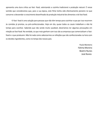 apresenta uma dura crítica ao fast- food, valorizando a cozinha tradicional e produção natural. É nesse
sentido que consideramos que, para a sua época, este filme tenha sido efectivamente pioneiro no que
concerne a desvendar o crescimento desenfreado da produção industrial de alimentos e do fast food.


       O fast- food é uma solução para pessoas que não têm tempo para cozinhar e que por isso recorrem
às comidas já prontas, ou pré-confeccionadas. Hoje em dia, quase todos os casais trabalham e não há
tempo para cozinhar. Sabendo que não sendo muito saudável, deveríamos ter algumas precauções em
relação ao fast-food. Na verdade, os que mais ganham com isso são as empresas que comercializam o fast-
food e o que produzem. Não há nada como saborearmos as refeições que são confeccionadas na hora com
os devidos ingredientes, como no tempo dos nossos pais.


                                                                                        Paulo Monteiro
                                                                                      Fátima Moreira
                                                                                       Beatriz Nunes
                                                                                          José Nunes
 