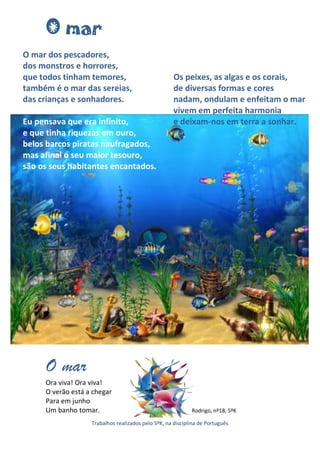 O mar
O mar dos pescadores,
dos monstros e horrores,
que todos tinham temores,                            Os peixes, as algas e os corais,
também é o mar das sereias,                          de diversas formas e cores
das crianças e sonhadores.                           nadam, ondulam e enfeitam o mar
                                                     vivem em perfeita harmonia
Eu pensava que era infinito,                         e deixam-nos em terra a sonhar.
e que tinha riquezas em ouro,
belos barcos piratas naufragados,
mas afinal o seu maior tesouro,
são os seus habitantes encantados.




                                                       Ricardo, nº17, 5ºK




     O mar
     Ora viva! Ora viva!
     O verão está a chegar
     Para em junho
     Um banho tomar.                                        Rodrigo, nº18, 5ºK

                   Trabalhos realizados pelo 5ºK, na disciplina de Português
 