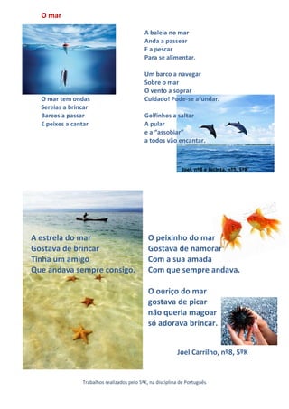 O mar

                                            A baleia no mar
                                            Anda a passear
                                            E a pescar
                                            Para se alimentar.

                                            Um barco a navegar
                                            Sobre o mar
                                            O vento a soprar
  O mar tem ondas                           Cuidado! Pode-se afundar.
  Sereias a brincar
  Barcos a passar                           Golfinhos a saltar
  E peixes a cantar                         A pular
                                            e a “assobiar”
                                            a todos vão encantar.



                                                             Joel, nº8 e Jacinta, nº5, 5ºK




A estrela do mar                              O peixinho do mar
Gostava de brincar                            Gostava de namorar
Tinha um amigo                                Com a sua amada
Que andava sempre consigo.                    Com que sempre andava.

                                              O ouriço do mar
                                              gostava de picar
                                              não queria magoar
                                              só adorava brincar.


                                                           Joel Carrilho, nº8, 5ºK


                Trabalhos realizados pelo 5ºK, na disciplina de Português
 