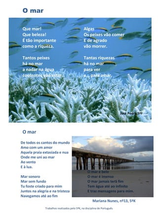 O mar

 Que mar!                                      Algas
 Que beleza!                                   Os peixes vão comer
 É tão importante                              E de agrado
 como a riqueza.                               vão morrer.

 Tantos peixes                                 Tantas riquezas
 há no mar                                     há no mar
 a nadar na água                               para ver
 contentes vão estar.                          e… para amar.




                                                                           José Pedro,5ºF




 O mar
De todos os cantos do mundo
Amo com um amor
Aquela praia extasiada e nua
Onde me uni ao mar
Ao vento
E à lua.
                                                  O mar é belo
Mar sonoro                                        O mar é imenso
Mar sem fundo                                     O mar jamais terá fim
Tu foste criado para mim                          Tem água até ao infinito
Juntos na alegria e na tristeza                   E traz mensagens para mim.
Navegamos até ao fim
                                                      Mariana Nunes, nº13, 5ºK
               Trabalhos realizados pelo 5ºK, na disciplina de Português
 