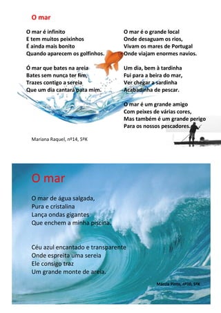 O mar
O mar é infinito                                   O mar é o grande local
E tem muitos peixinhos                             Onde desaguam os rios,
É ainda mais bonito                                Vivam os mares de Portugal
Quando aparecem os golfinhos.                      Onde viajam enormes navios.

Ó mar que bates na areia                           Um dia, bem à tardinha
Bates sem nunca ter fim,                           Fui para a beira do mar,
Trazes contigo a sereia                            Ver chegar a sardinha
Que um dia cantará para mim.                       Acabadinha de pescar.

                                                   O mar é um grande amigo
                                                   Com peixes de várias cores,
                                                   Mas também é um grande perigo
                                                   Para os nossos pescadores.

 Mariana Raquel, nº14, 5ºK




 O mar
 O mar de água salgada,
 Pura e cristalina
 Lança ondas gigantes
 Que enchem a minha piscina.


 Céu azul encantado e transparente
 Onde espreita uma sereia
 Ele consigo traz
 Um grande monte de areia.
                                                                       Márcia Pinto, nº10, 5ºK
               Trabalhos realizados pelo 5ºK, na disciplina de Português
 