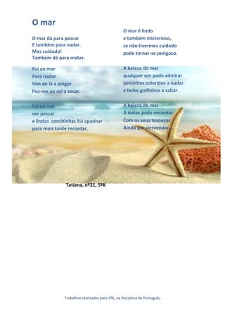 O mar
                                                O mar é lindo
O mar dá para pescar                            e também misterioso,
E também para nadar.                            se não tivermos cuidado
Mas cuidado!                                    pode tornar-se perigoso.
Também dá para matar.

Fui ao mar                                      A beleza do mar
Para nadar                                      qualquer um pode admirar
Vim de lá a pingar                              peixinhos coloridos a nadar
Pus-me ao sol a secar.                          e belos golfinhos a saltar.


Fui ao mar                                      A beleza do mar
ver pescar                                      A todos pode encantar
e lindas conchinhas fui apanhar                 Com os seus tesouros
para mais tarde recordar.                       Ainda por desvendar…




               Tatiana, nº21, 5ºK




              Trabalhos realizados pelo 5ºK, na disciplina de Português
 