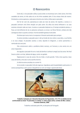 O Reencontro
         Certo dia, o rico pescador voltou à praia onde se encontrava com a bela sereia. Ele tinha
saudades da sereia, só não sabia era se ela tinha saudades dele. O céu estava cheio de nuvens.
Entretanto a sereia apareceu, subiu para cima de uma rocha e olhou para o pescador.
         Ele foi ter com ela, aproximou-se cada vez mais da sereia. De repente, a sereia e o
pescador sentiram uma forte atração um pelo outro. Os olhos da sereia brilhavam e as suas
escamas reluziam cada vez mais. A sereia e o pescador beijaram-se. O tempo encoberto passou, e
ficou um dia brilhante de sol, os pássaros cantavam, as ervas e as flores floriam, embora ele não
conseguisse dizer o quanto a amava. A sereia também gostava muito dele.
         Ela disse que nunca mais o ia esquecer e ficaram namorados para sempre.
         A sereia convidou o pescador para ir até ao fundo do mar visitar a casa dela, a sua família
e os seus amigos. O pescador aceitou a visita. Quando lá chegaram, a sereia apresentou o
namorado aos seus pais.
         Eles conversaram sobre o problema deste namoro, um humano e uma sereia era um
amor impossível...
         De seguida o pescador foi ver o resto da família e conhecer amigos (as) da sereia. No final
foram os dois a um bar, debaixo de água, comer um gelado.
         Regressaram à casa da sereia. Ela era linda e muito grande. Tinha cinco quartos, duas
casas de banho, uma sala e uma cozinha enorme.
         A mãe da sereia convidou-os a comer lá.
         Já era tarde e o pescador tinha de regressar. Agradeceu pela hospitalidade e pelo jantar. A
sereia acompanhou-o até a praia e despediram se com um longo e apaixonado beijo.




        Trabalho realizado por: Eduardo Alexandre de Figueiredo, nº4, 5º K no âmbito de dar
 continuidade ao texto “O pescador e a sereia” in José Jorge Letria, Lendas do Mar, Lisboa,
                                  Terramar Editores, 2000

                     Trabalhos realizados pelo 5ºK, na disciplina de Português
 