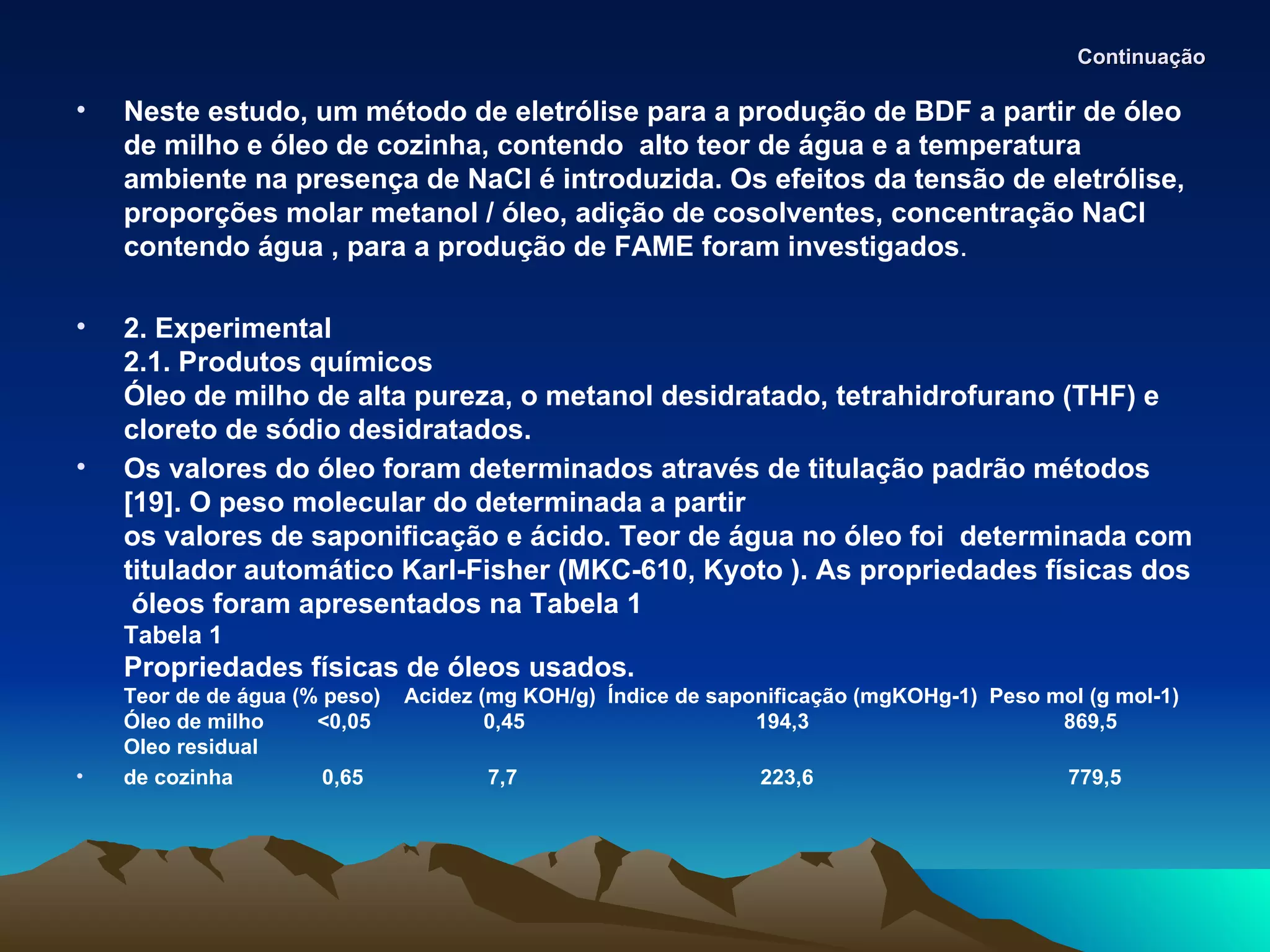 Continuação

•   Neste estudo, um método de eletrólise para a produção de BDF a partir de óleo
    de milho e óleo de cozinha, contendo alto teor de água e a temperatura
    ambiente na presença de NaCl é introduzida. Os efeitos da tensão de eletrólise,
    proporções molar metanol / óleo, adição de cosolventes, concentração NaCl
    contendo água , para a produção de FAME foram investigados.

•   2. Experimental
    2.1. Produtos químicos
    Óleo de milho de alta pureza, o metanol desidratado, tetrahidrofurano (THF) e
    cloreto de sódio desidratados.
•   Os valores do óleo foram determinados através de titulação padrão métodos
    [19]. O peso molecular do determinada a partir
    os valores de saponificação e ácido. Teor de água no óleo foi determinada com
    titulador automático Karl-Fisher (MKC-610, Kyoto ). As propriedades físicas dos
     óleos foram apresentados na Tabela 1
    Tabela 1
    Propriedades físicas de óleos usados.
    Teor de de água (% peso)   Acidez (mg KOH/g) Índice de saponificação (mgKOHg-1) Peso mol (g mol-1)
    Óleo de milho     <0,05            0,45                    194,3                      869,5
    Oleo residual
•   de cozinha         0,65           7,7                      223,6                       779,5
 