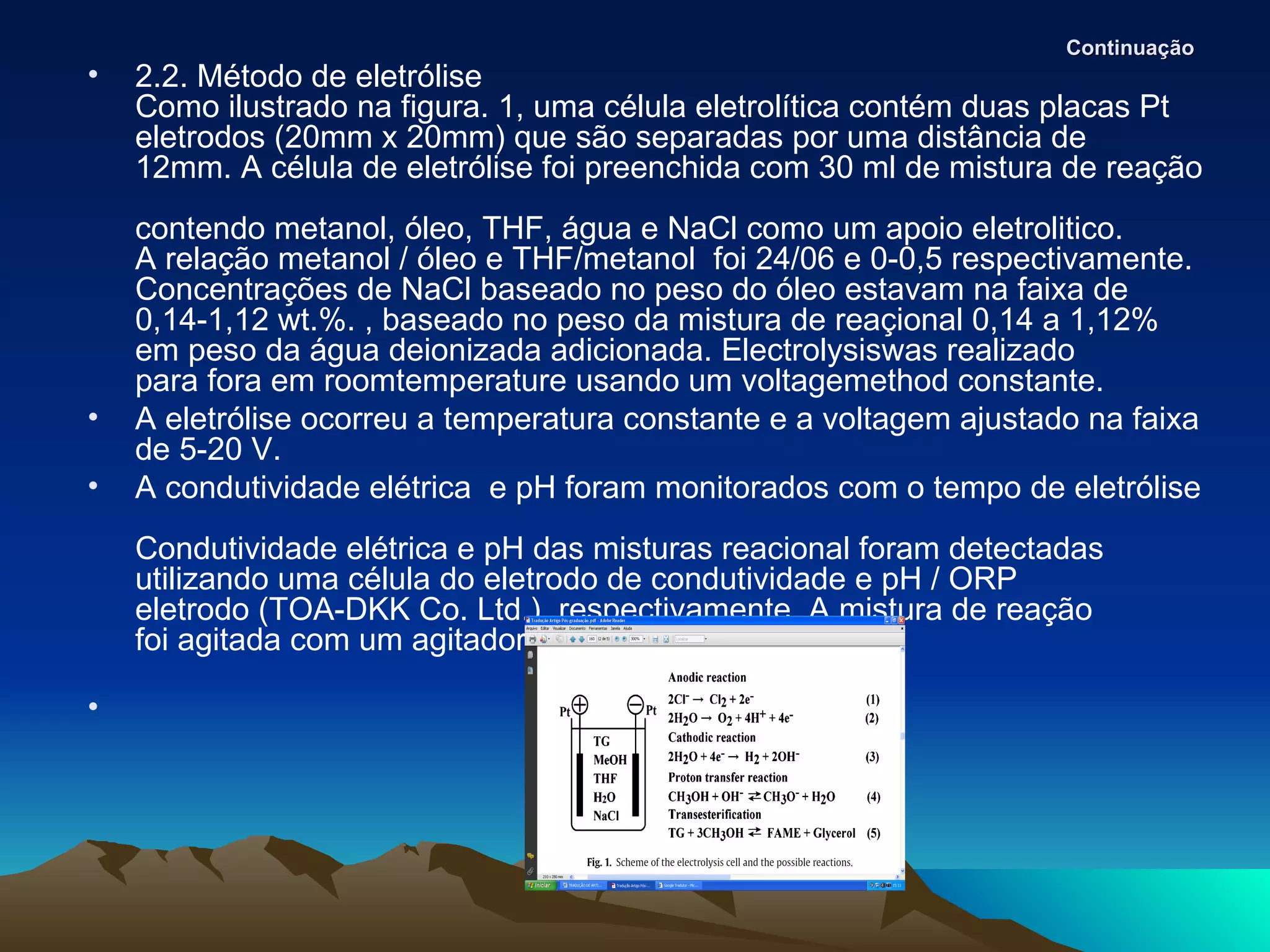 Continuação
•   2.2. Método de eletrólise
    Como ilustrado na figura. 1, uma célula eletrolítica contém duas placas Pt
    eletrodos (20mm x 20mm) que são separadas por uma distância de
    12mm. A célula de eletrólise foi preenchida com 30 ml de mistura de reação
    contendo metanol, óleo, THF, água e NaCl como um apoio eletrolitico.
    A relação metanol / óleo e THF/metanol foi 24/06 e 0-0,5 respectivamente.
    Concentrações de NaCl baseado no peso do óleo estavam na faixa de
    0,14-1,12 wt.%. , baseado no peso da mistura de reaçional 0,14 a 1,12%
    em peso da água deionizada adicionada. Electrolysiswas realizado
    para fora em roomtemperature usando um voltagemethod constante.
•   A eletrólise ocorreu a temperatura constante e a voltagem ajustado na faixa
    de 5-20 V.
•   A condutividade elétrica e pH foram monitorados com o tempo de eletrólise
    Condutividade elétrica e pH das misturas reacional foram detectadas
    utilizando uma célula do eletrodo de condutividade e pH / ORP
    eletrodo (TOA-DKK Co. Ltd.), respectivamente. A mistura de reação
    foi agitada com um agitador magnético.

•
 