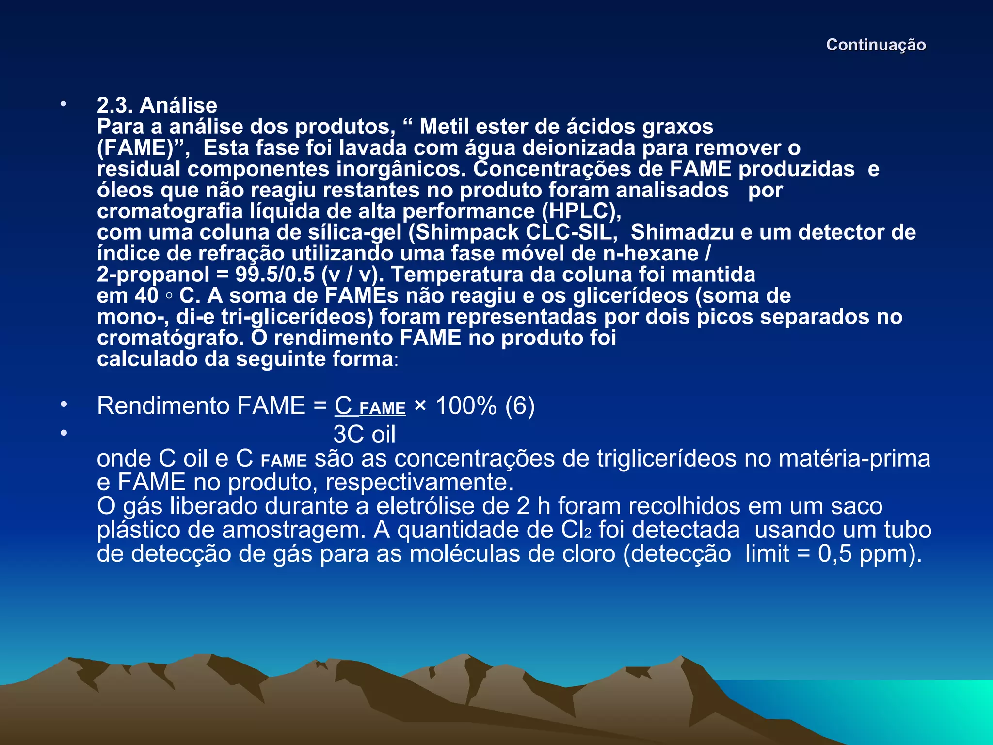 Continuação


•   2.3. Análise
    Para a análise dos produtos, “ Metil ester de ácidos graxos
    (FAME)”, Esta fase foi lavada com água deionizada para remover o
    residual componentes inorgânicos. Concentrações de FAME produzidas e
    óleos que não reagiu restantes no produto foram analisados por
    cromatografia líquida de alta performance (HPLC),
    com uma coluna de sílica-gel (Shimpack CLC-SIL, Shimadzu e um detector de
    índice de refração utilizando uma fase móvel de n-hexane /
    2-propanol = 99.5/0.5 (v / v). Temperatura da coluna foi mantida
    em 40 ◦ C. A soma de FAMEs não reagiu e os glicerídeos (soma de
    mono-, di-e tri-glicerídeos) foram representadas por dois picos separados no
    cromatógrafo. O rendimento FAME no produto foi
    calculado da seguinte forma:

•   Rendimento FAME = C FAME × 100% (6)
•                        3C oil
    onde C oil e C FAME são as concentrações de triglicerídeos no matéria-prima
    e FAME no produto, respectivamente.
    O gás liberado durante a eletrólise de 2 h foram recolhidos em um saco
    plástico de amostragem. A quantidade de Cl2 foi detectada usando um tubo
    de detecção de gás para as moléculas de cloro (detecção limit = 0,5 ppm).
 