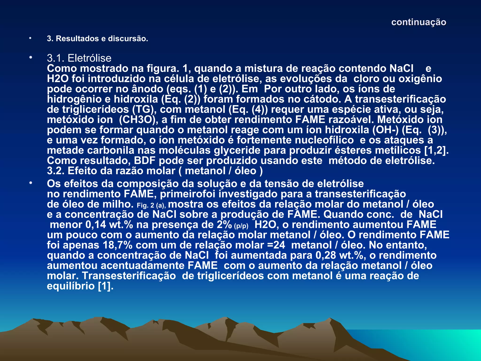 continuação
•   3. Resultados e discursão.

•   3.1. Eletrólise
    Como mostrado na figura. 1, quando a mistura de reação contendo NaCl e
    H2O foi introduzido na célula de eletrólise, as evoluções da cloro ou oxigênio
    pode ocorrer no ânodo (eqs. (1) e (2)). Em Por outro lado, os íons de
    hidrogênio e hidroxila (Eq. (2)) foram formados no cátodo. A transesterificação
    de triglicerídeos (TG), com metanol (Eq. (4)) requer uma espécie ativa, ou seja,
    metóxido ion (CH3O), a fim de obter rendimento FAME razoável. Metóxido ion
    podem se formar quando o metanol reage com um íon hidroxila (OH-) (Eq. (3)),
    e uma vez formado, o íon metóxido é fortemente nucleofílico e os ataques a
    metade carbonila nas moléculas glyceride para produzir ésteres metílicos [1,2].
    Como resultado, BDF pode ser produzido usando este método de eletrólise.
    3.2. Efeito da razão molar ( metanol / óleo )
•   Os efeitos da composição da solução e da tensão de eletrólise
    no rendimento FAME, primeirofoi investigado para a transesterificação
    de óleo de milho. Fig. 2 (a), mostra os efeitos da relação molar do metanol / óleo
    e a concentração de NaCl sobre a produção de FAME. Quando conc. de NaCl
     menor 0,14 wt.% na presença de 2% (p/p) H2O, o rendimento aumentou FAME
    um pouco com o aumento da relação molar metanol / óleo. O rendimento FAME
    foi apenas 18,7% com um de relação molar =24 metanol / óleo. No entanto,
    quando a concentração de NaCl foi aumentada para 0,28 wt.%, o rendimento
    aumentou acentuadamente FAME com o aumento da relação metanol / óleo
    molar. Transesterificação de triglicerídeos com metanol é uma reação de
    equilíbrio [1].
 