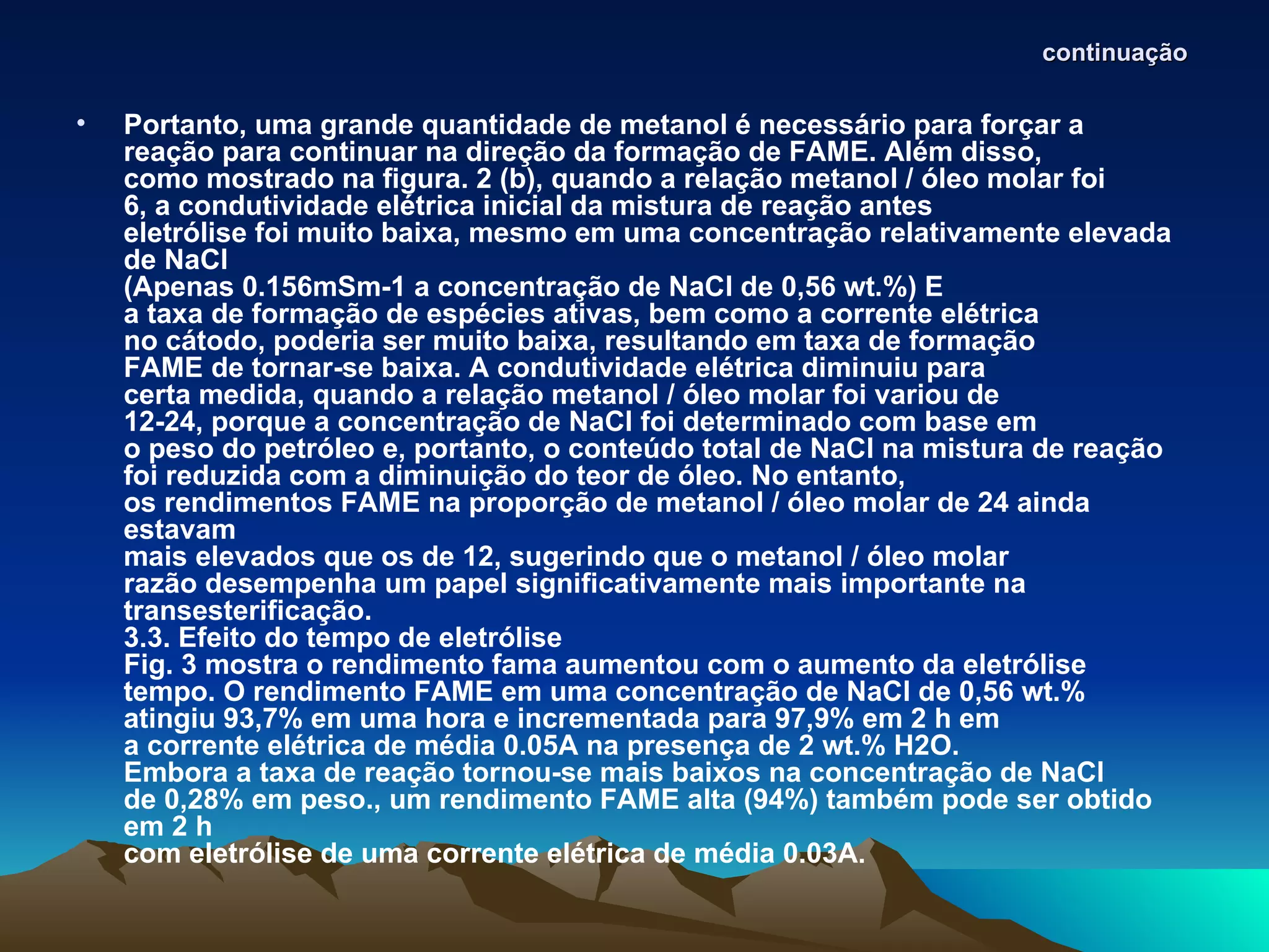 continuação

•   Portanto, uma grande quantidade de metanol é necessário para forçar a
    reação para continuar na direção da formação de FAME. Além disso,
    como mostrado na figura. 2 (b), quando a relação metanol / óleo molar foi
    6, a condutividade elétrica inicial da mistura de reação antes
    eletrólise foi muito baixa, mesmo em uma concentração relativamente elevada
    de NaCl
    (Apenas 0.156mSm-1 a concentração de NaCl de 0,56 wt.%) E
    a taxa de formação de espécies ativas, bem como a corrente elétrica
    no cátodo, poderia ser muito baixa, resultando em taxa de formação
    FAME de tornar-se baixa. A condutividade elétrica diminuiu para
    certa medida, quando a relação metanol / óleo molar foi variou de
    12-24, porque a concentração de NaCl foi determinado com base em
    o peso do petróleo e, portanto, o conteúdo total de NaCl na mistura de reação
    foi reduzida com a diminuição do teor de óleo. No entanto,
    os rendimentos FAME na proporção de metanol / óleo molar de 24 ainda
    estavam
    mais elevados que os de 12, sugerindo que o metanol / óleo molar
    razão desempenha um papel significativamente mais importante na
    transesterificação.
    3.3. Efeito do tempo de eletrólise
    Fig. 3 mostra o rendimento fama aumentou com o aumento da eletrólise
    tempo. O rendimento FAME em uma concentração de NaCl de 0,56 wt.%
    atingiu 93,7% em uma hora e incrementada para 97,9% em 2 h em
    a corrente elétrica de média 0.05A na presença de 2 wt.% H2O.
    Embora a taxa de reação tornou-se mais baixos na concentração de NaCl
    de 0,28% em peso., um rendimento FAME alta (94%) também pode ser obtido
    em 2 h
    com eletrólise de uma corrente elétrica de média 0.03A.
 