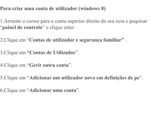 Para criar uma conta de utilizador (windows 8)
1.Arrastar o cursor para o canto superior direito do seu ecra e pequisar
“painel de controlo” e clique enter
2.Clique em “Contas de utilizador e segurança familiar” .
3.Clique em “Contas de Utilizador”.
4.Clique em “Gerir outra conta”.
5.Clique em “Adicionar um utilizador novo em definições de pc”.
6.Clique em “Adicionar uma conta”.
 