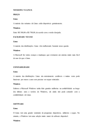 WINDOWS VS LINUX
PREÇO
Linux
A maioria das variantes do Linux estão disponíveis gratuitamente.
Windows
Entre R$ 300,00 e R$ 700,00, de acordo com a versão desejada.
FACILIDADE NO USO
Linux
A maioria das distribuições Linux vêm melhorando bastante nesse quesito.
Windows
A Microsoft fez vários avanços e mudanças que o tornaram um sistema muito mais fácil
de usar do que o Linux.
CONFIABILIDADE
Linux
A maioria das distribuições Linux são notoriamente confiáveis e muitas vezes pode
funcionar por meses e anos sem precisar ser sequer reiniciado.
Windows
Embora o Microsoft Windows tenha feito grandes melhorias na confiabilidade ao longo
dos últimos anos e versões do Windows, ele ainda não pode coincidir com a
confiabilidade do Linux.
SOFTWARE
Linux
O Linux tem uma grande variedade de programas disponíveis, utilitários e jogos. No
entanto, o Windows tem uma seleção muito maior de software disponível.
Windows
 