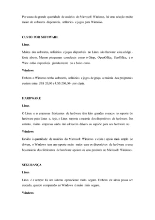 Por causa da grande quantidade de usuários do Microsoft Windows, há uma seleção muito
maior de softwares disponíveis, utilitários e jogos para Windows.
CUSTO POR SOFTWARE
Linux
Muitos dos softwares, utilitários e jogos disponíveis no Linux são freeware e/ou código-
fonte aberto. Mesmo programas complexos como o Gimp, OpenOffice, StarOffice, e o
Wine estão disponíveis gratuitamente ou a baixo custo.
Windows
Embora o Windows tenha softwares, utilitários e jogos de graça, a maioria dos programas
custam entre US$ 20,00 e US$ 200,00+ por cópia.
HARDWARE
Linux
O Linux e as empresas fabricantes de hardware têm feito grandes avanços no suporte de
hardware para Linux e, hoje, o Linux suporta a maioria dos dispositivos de hardware. No
entanto, muitas empresas ainda não oferecem drivers ou suporte para seu hardware no
Windows
Devido à quantidade de usuários do Microsoft Windows e com o apoio mais amplo de
drivers, o Windows tem um suporte muito maior para os dispositivos de hardware e uma
boa maioria dos fabricantes de hardware apoiam os seus produtos no Microsoft Windows.
SEGURANÇA
Linux
Linux é e sempre foi um sistema operacional muito seguro. Embora ele ainda possa ser
atacado, quando comparado ao Windows é muito mais seguro.
Windows
 